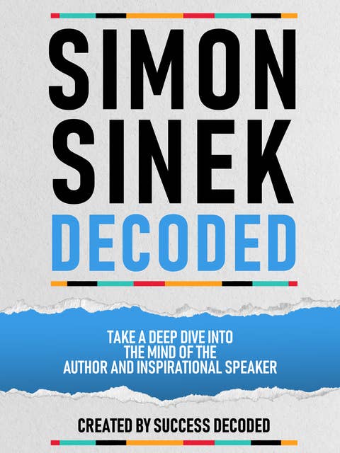 Simon Sinek Decoded: Take A Deep Dive Into The Mind Of The Author And Inspirational Speaker (Extended Edition)