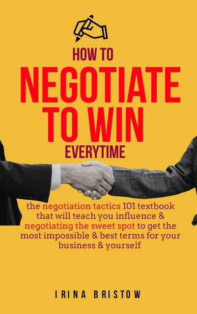 How to Negotiate to Win Everytime: The negotiation tactics 101 textbook that will teach you influence & negotiating the sweet spot to get the most impossible& best terms for your business & yourself