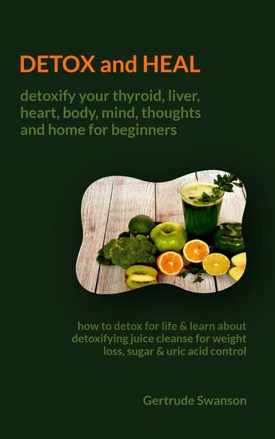 Detox and Heal: Detoxify your thyroid, liver, heart,body, mind, thoughts and home for beginners:How to Detox for life & learn about detoxifying juice cleanse for weight loss,sugar & uric acid control