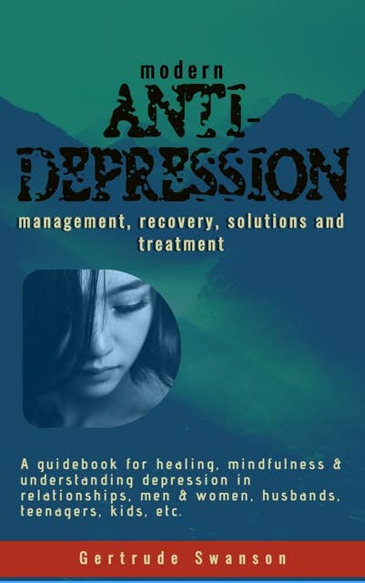 Modern Anti Depression Management, Recovery, Solutions and Treatment: A Guidebook for healing, mindfulness & understanding depression in relationships, men & women, husbands, teenagers, kids, etc.