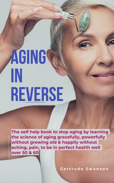 Aging in Reverse: The self help book to stop aging by learning the science of aging gracefully, powerfully without growing old & happily without aching,pain, to be in perfect health well over 50 & 60