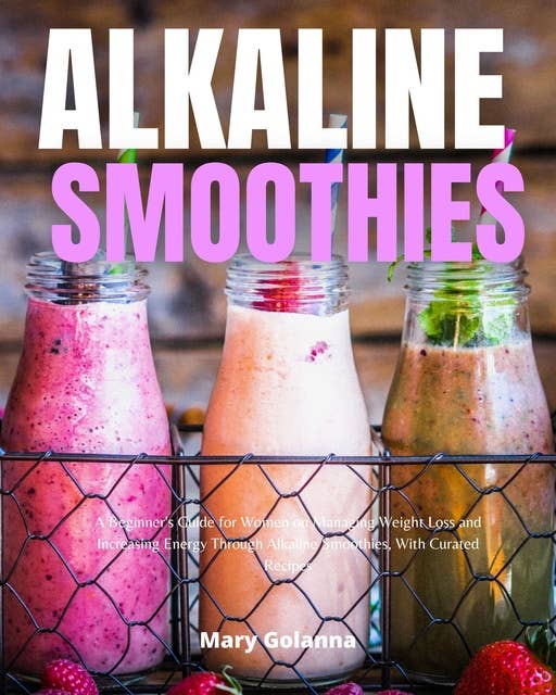 Alkaline Smoothies: A Beginner's Guide for Women on Managing Weight Loss and Increasing Energy Through Alkaline Smoothies, With Curated Recipes