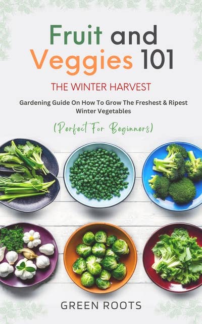 Fruit And Veggies 101 The Winter Harvest: Gardening Guide on How to Grow the Freshest & Ripest Winter Vegetables (Perfect for Beginners)