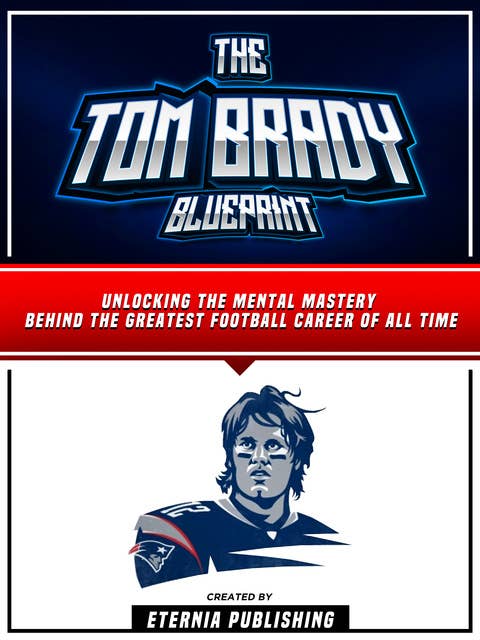 The Tom Brady Blueprint: Unlocking The Mental Mastery Behind The Greatest Football Career Of All Time