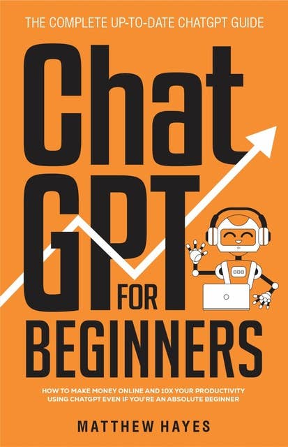 ChatGPT for Beginners: How to Make Money Online and 10x Your Productivity Using ChatGPT Even if You’re an Absolute Beginner (The Complete Up-to-Date ChatGPT Guide)