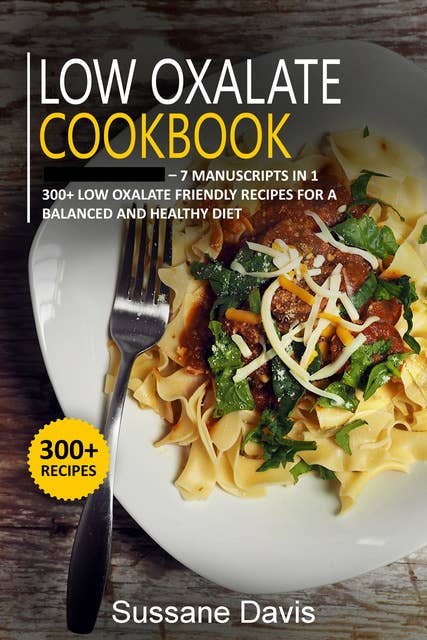 Low Oxalate Cookbook: 7 Manuscripts in 1 – 300+ Low oxalate - friendly recipes for a  balanced and healthy diet