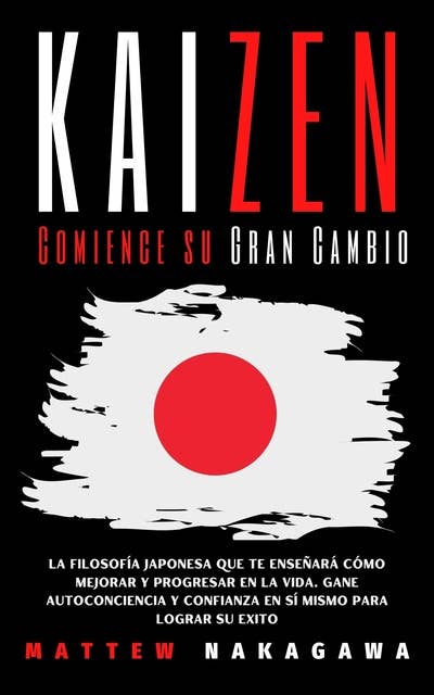 KAIZEN Comience su Gran Cambio: La Filosofía Japonesa que te Enseñará cómo Mejorar y Progresar en la Vida. Gane Autoconciencia y Confianza en sí Mismo para Lograr su Exito