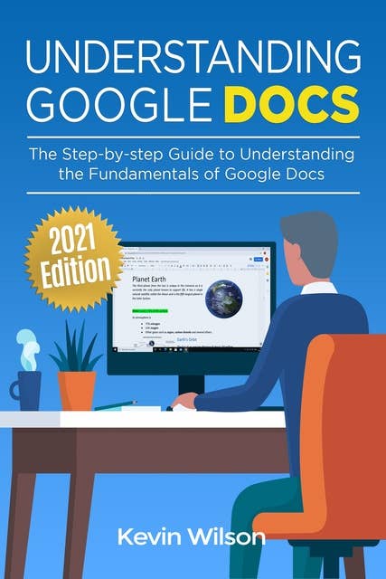 Understanding Google Docs - 2021 Edition: The Step-by-step Guide to Understanding the Fundamentals of Google Docs
