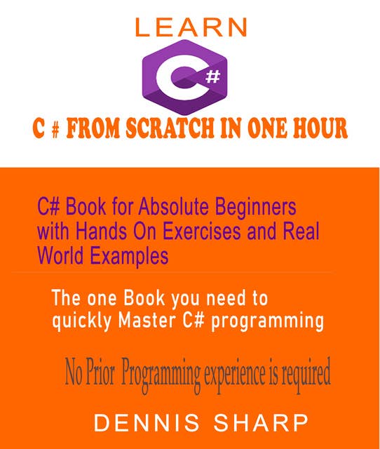 Learn C# From Scratch in One Hour C# Book for Absolute Beginners with Hands On exercises and Real-World Examples the one book you need to quickly Master C# Programming, No prior experience is required