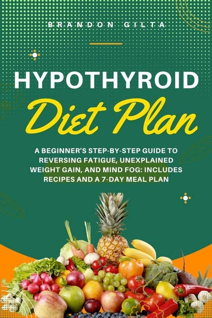 Hypothyroid Diet Plan: A Beginner's Step-by-Step Guide to Reversing Fatigue, Unexplained Weight Gain, and Mind Fog: Includes Recipes and a 7-Day Meal Plan