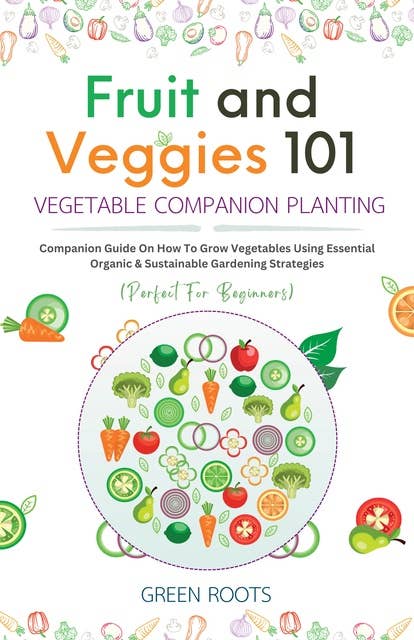 Fruit and Veggies 101 - Vegetable Companion Planting: Companion Guide On How To Grow Vegetables Using Essential, Organic & Sustainable Gardening Strategies (Perfect For Beginners)
