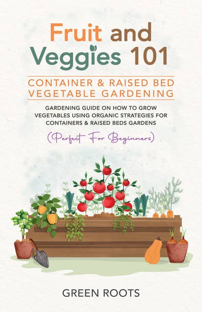 Fruit and Veggies 101 - Container & Raised Beds Vegetable Garden: Gardening Guide On How To Grow Vegetables Using Organic Strategies For Containers & Raised Beds Gardens