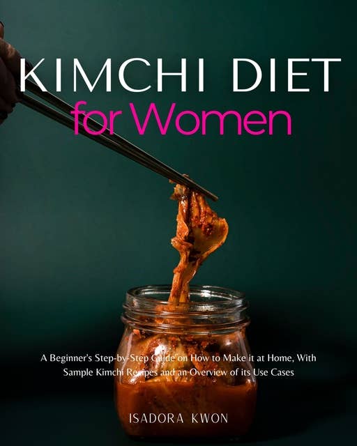 Kimchi Diet for Women: A Beginner's Step-by-Step Guide on How to Make it at Home, With Sample Kimchi Recipes and an Overview of its Use Cases