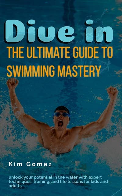 Dive In - The Ultimate Guide to Swimming Mastery: Unlock Your Potential in the Water with Expert Techniques, Training, and Life Lessons for Kids and Adults