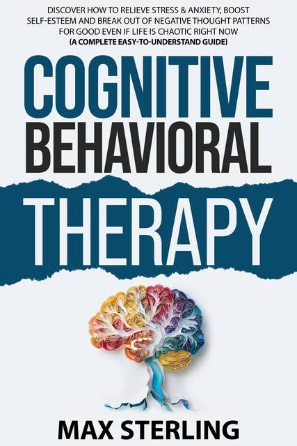 Cognitive Behavioral Therapy (A Complete Easy-to-Understand Guide): Discover How to Relieve Stress & Anxiety, Boost Self-Esteem and Break Out of Negative Thought Patterns for Good Even if Life is Chaotic Right Now