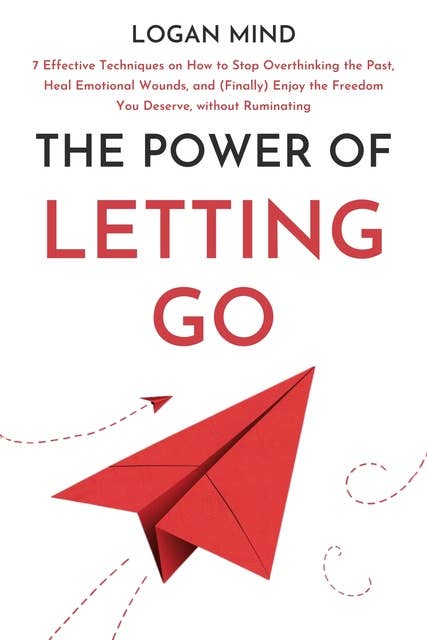 The Power of Letting Go: 7 Effective Techniques on How to Stop Overthinking the Past, Heal Emotional Wounds, and (Finally) Enjoy the Freedom You Deserve, without Ruminating