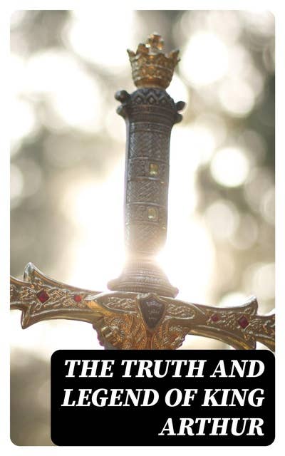 The Truth and Legend of King Arthur: 10 Books of Myths, Tales & The History Behind The Legendary King