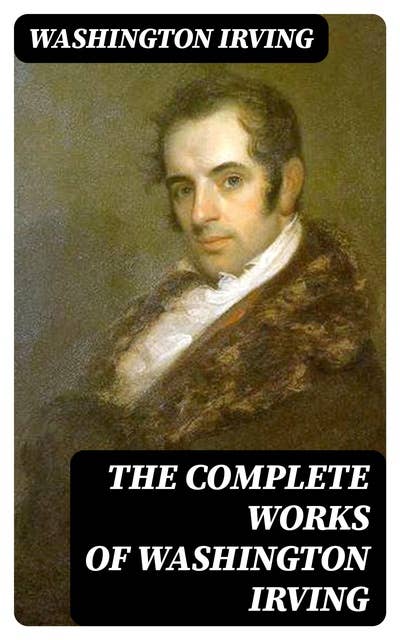 The Complete Works of Washington Irving: Short Stories, Plays, Historical Works, Poetry and Autobiographical Writings