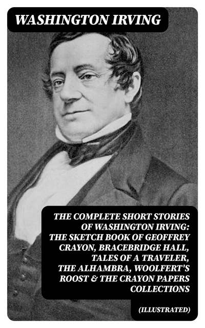 The Complete Short Stories of Washington Irving: The Sketch Book of Geoffrey Crayon, Bracebridge Hall, Tales of a Traveler, The Alhambra, Woolfert's Roost & The Crayon Papers Collections (Illustrated): The Legend of Sleepy Hollow, Rip Van Winkle, Old Christmas, The Voyage, Roscoe, The Widow's Retinue, An Old Soldier, Mountjoy, Don Juan, Woolfert's Roost, Tales of The Alhambra and many more
