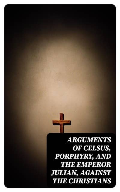 Arguments of Celsus, Porphyry, and the Emperor Julian, Against the Christians: Also Extracts from Diodorus Siculus, Josephus, and Tacitus, Relating to the Jews, Together with an Appendix