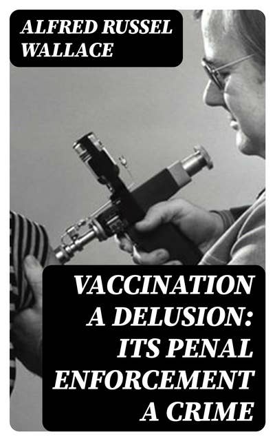Vaccination a Delusion: Its Penal Enforcement a Crime: Proved by the Official Evidence in the Reports of the Royal Commission
