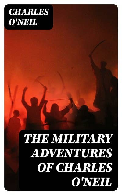 The Military Adventures of Charles O'Neil: Who was a Soldier in the Army of Lord Wellington during the Memorable Peninsular War and the Continental Campaigns from 1811 to 1815