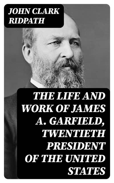 The Life and Work of James A. Garfield, Twentieth President of the United States