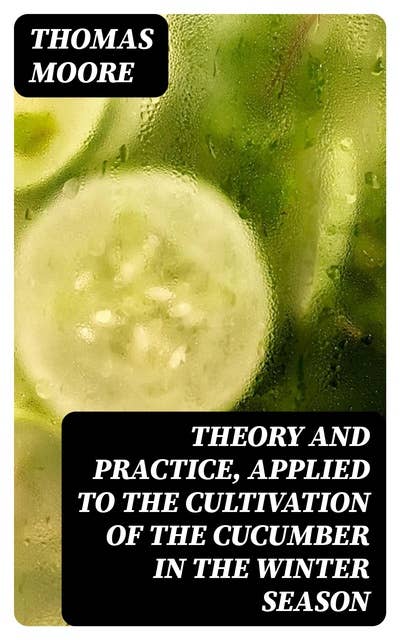 Theory and Practice, Applied to the Cultivation of the Cucumber in the Winter Season: To Which Is Added a Chapter on Melons