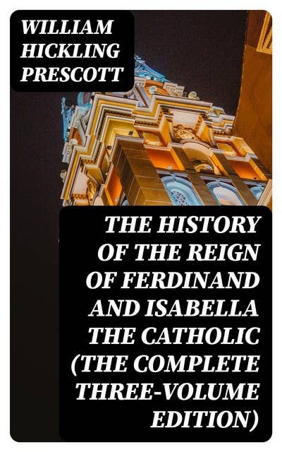 The History of the Reign of Ferdinand and Isabella the Catholic (The Complete Three-Volume Edition)