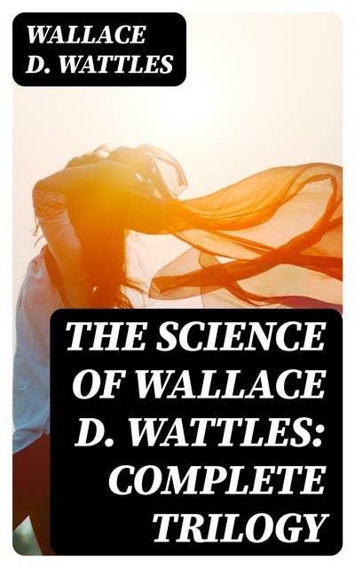 The Science of Wallace D. Wattles: Complete Trilogy: The Science of Being Well, The Science of Getting Rich & The Science of Being Great