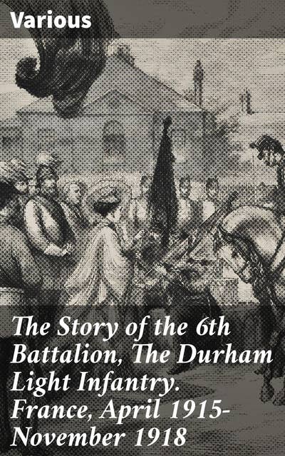 The Story of the 6th Battalion, The Durham Light Infantry. France, April 1915-November 1918: In the Trenches: A Battalion's Journey through World War I
