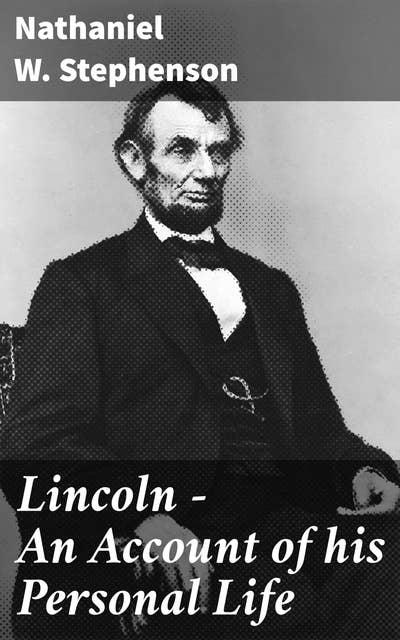Lincoln - An Account of his Personal Life: The History of its Springs of Action as Revealed and Deepened by the Ordeal of War