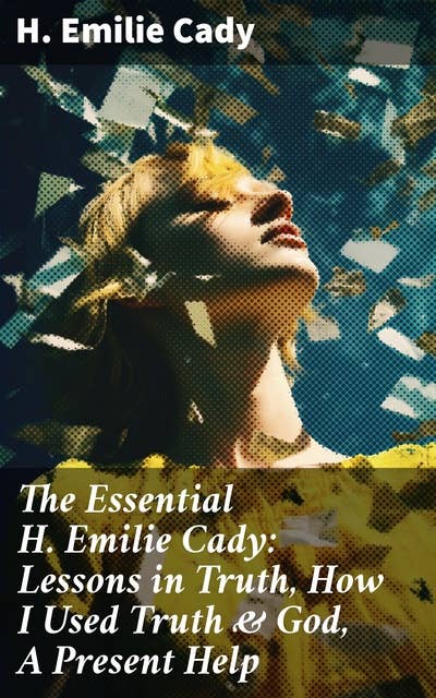 The Essential H. Emilie Cady: Lessons in Truth, How I Used Truth & God, A Present Help: Spiritual Guidance Books & New Thought Classics: Practical Christianity Course