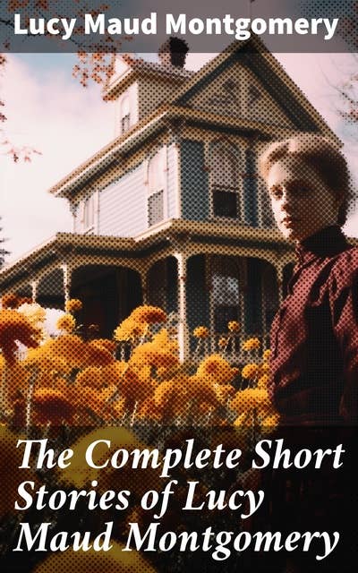 The Complete Short Stories of Lucy Maud Montgomery: Chronicles of Avonlea, Further Chronicles of Avonlea, The Road to Yesterday & Uncollected Short Stories