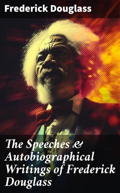 The Speeches & Autobiographical Writings of Frederick Douglass: The Heroic Slave, My Bondage and My Freedom, My Escape from Slavery, Self-Made Men…