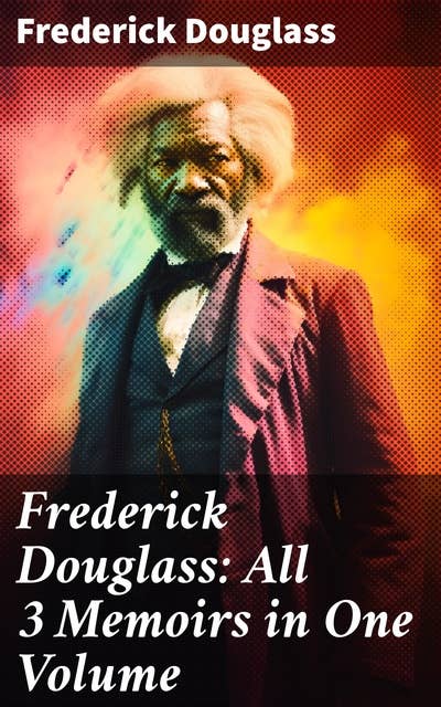 Frederick Douglass: All 3 Memoirs in One Volume: Narrative of the Life of Frederick Douglass, My Bondage and My Freedom & Life and Times of Frederick Douglass