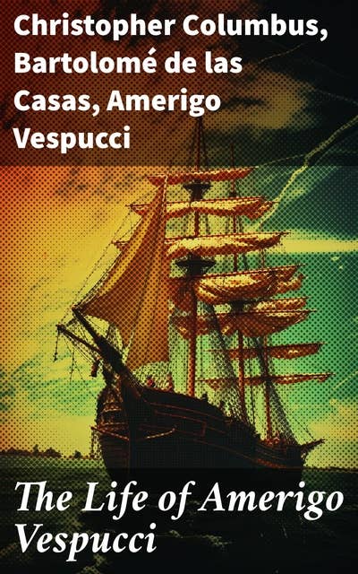 The Life of Amerigo Vespucci: Biography, Letters, Narratives, Personal Accounts & Historical Documents