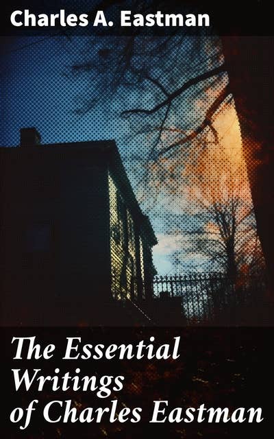 The Essential Writings of Charles Eastman: Indian Boyhood, Indian Heroes and Great Chieftains, The Soul of the Indian & From the Deep Woods to Civilization