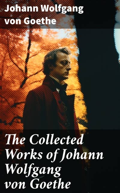The Collected Works of Johann Wolfgang von Goethe: 200+ Titles in One Edition : Novels, Tales, Plays, Essays, Autobiography & Letters