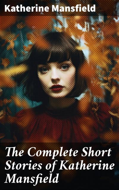 The Complete Short Stories of Katherine Mansfield: Bliss, The Garden Party, The Dove's Nest, Something Childish, In a German Pension, The Aloe