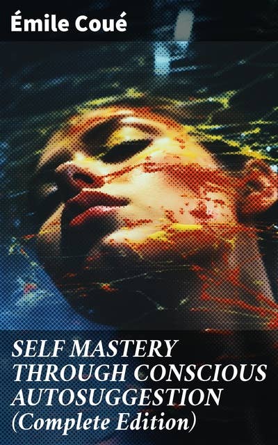 SELF MASTERY THROUGH CONSCIOUS AUTOSUGGESTION (Complete Edition): Thoughts and Precepts, Observations on What Autosuggestion Can Do & Education As It Ought To Be