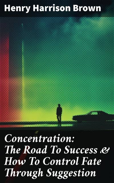 Concentration: The Road To Success & How To Control Fate Through Suggestion: Become the Master of Your Own Destiny and Feel the Positive Power of Focus in Your Life