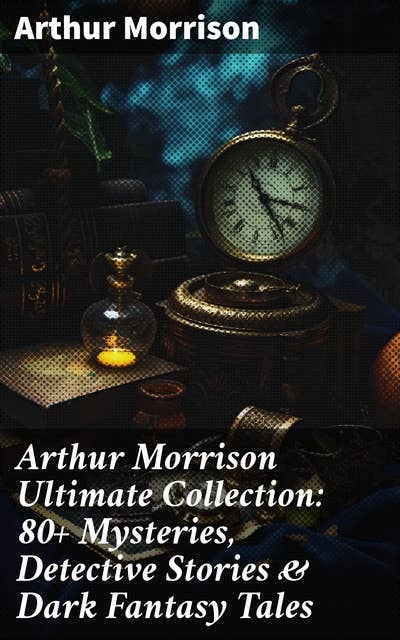 Arthur Morrison Ultimate Collection: 80+ Mysteries, Detective Stories & Dark Fantasy Tales: Adventures of Martin Hewitt, The Red Triangle, A Child of the Jago (Illustrated)