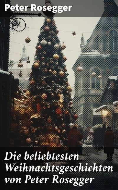 Die beliebtesten Weihnachtsgeschichten von Peter Rosegger: Erste Weihnachten in der Waldheimat, Die heilige Weihnachtszeit, Als ich Christtagsfreude holen ging