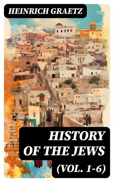 History of the Jews (Vol. 1-6): From the Earliest Period to the Modern Times and Emancipation in Central Europe