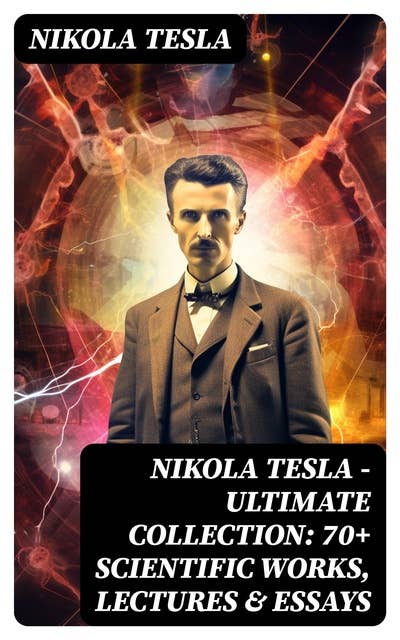 Nikola Tesla - Ultimate Collection: 70+ Scientific Works, Lectures & Essays: Inventions, Experiments & Patents (With Letters & Autobiography)