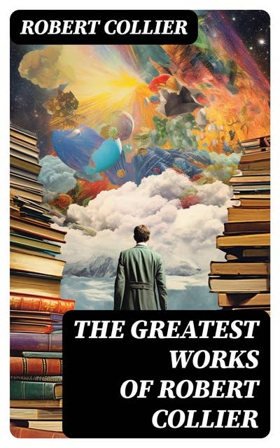 The Greatest Works of Robert Collier: Self-Empowering Classics for Achieving Success & Prosperity: The Secret of the Ages…