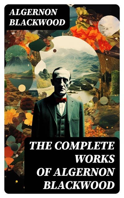The Complete Works of Algernon Blackwood: Novels, Short Stories, Horror Classics, Occult & Supernatural Tales, Plays