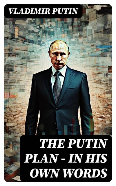 The Putin Plan - In His Own Words: President Putin's Essays, Statements, Executive Orders and Speeches Linked to the Russo-Ukrainian War
