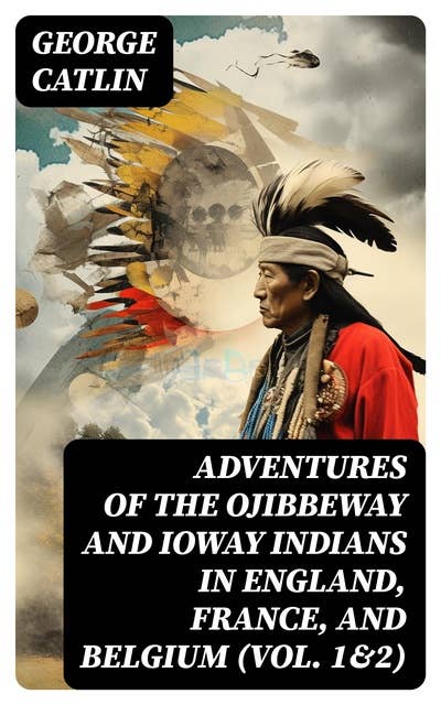 Adventures of the Ojibbeway and Ioway Indians in England, France, and Belgium (Vol. 1&2): Historical Account of Eight Years' Travels and Residence in Europe